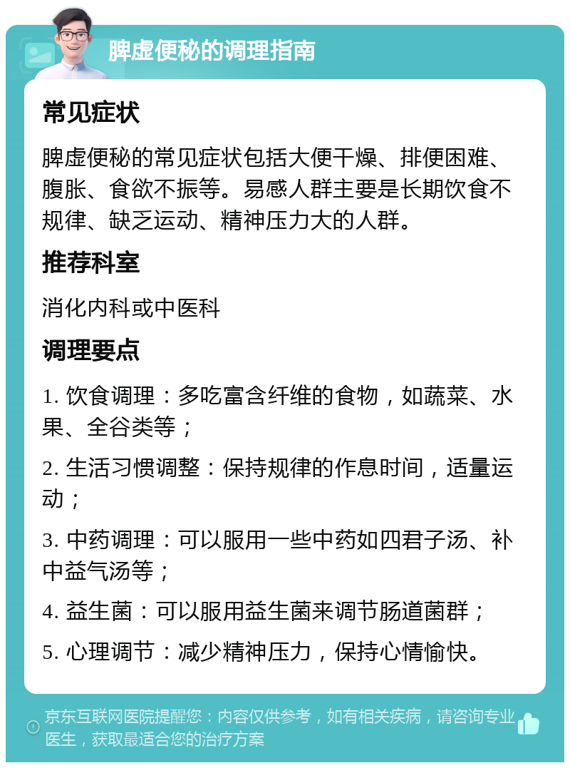 脾虚便秘的调理指南 常见症状 脾虚便秘的常见症状包括大便干燥、排便困难、腹胀、食欲不振等。易感人群主要是长期饮食不规律、缺乏运动、精神压力大的人群。 推荐科室 消化内科或中医科 调理要点 1. 饮食调理：多吃富含纤维的食物，如蔬菜、水果、全谷类等； 2. 生活习惯调整：保持规律的作息时间，适量运动； 3. 中药调理：可以服用一些中药如四君子汤、补中益气汤等； 4. 益生菌：可以服用益生菌来调节肠道菌群； 5. 心理调节：减少精神压力，保持心情愉快。