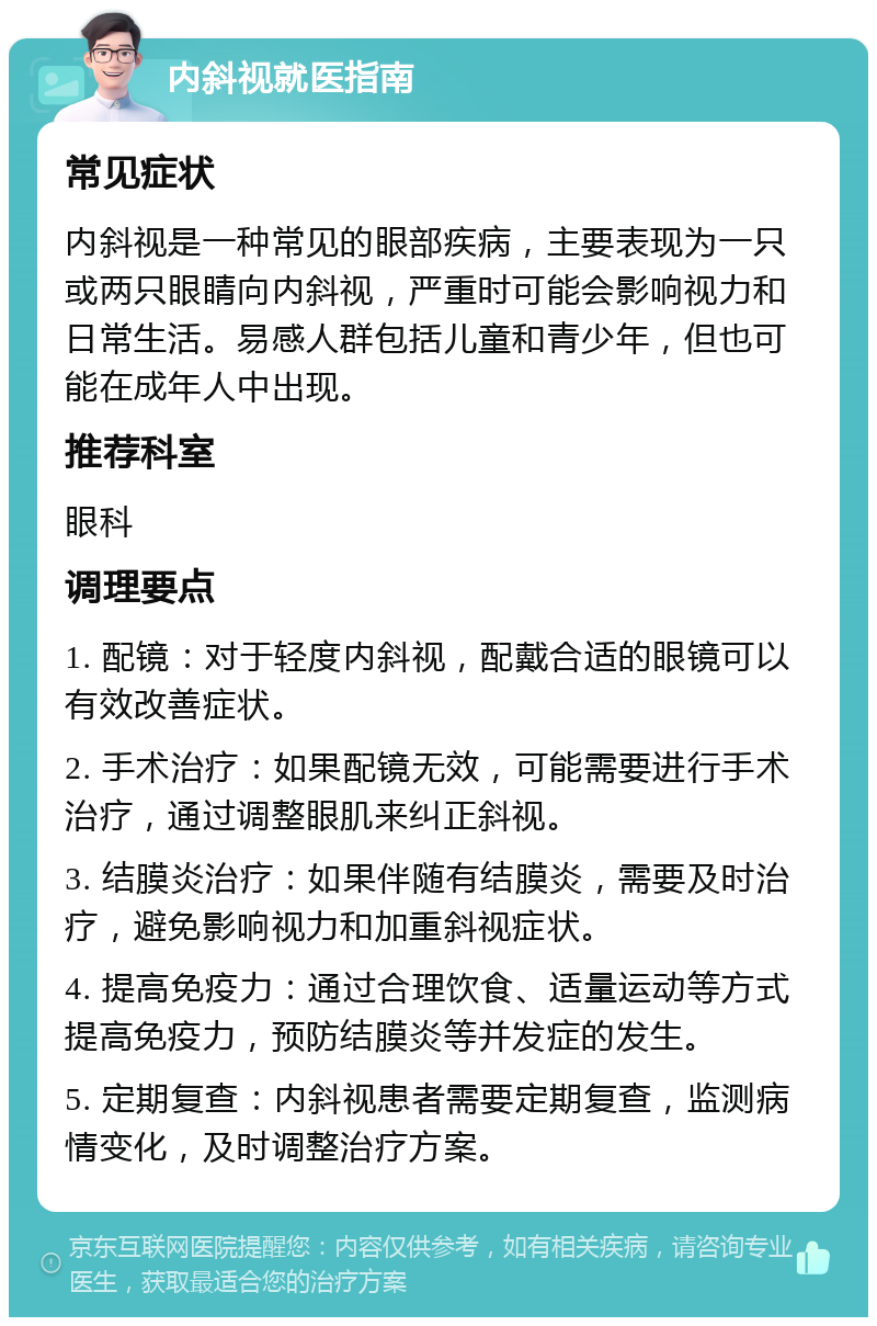 内斜视就医指南 常见症状 内斜视是一种常见的眼部疾病，主要表现为一只或两只眼睛向内斜视，严重时可能会影响视力和日常生活。易感人群包括儿童和青少年，但也可能在成年人中出现。 推荐科室 眼科 调理要点 1. 配镜：对于轻度内斜视，配戴合适的眼镜可以有效改善症状。 2. 手术治疗：如果配镜无效，可能需要进行手术治疗，通过调整眼肌来纠正斜视。 3. 结膜炎治疗：如果伴随有结膜炎，需要及时治疗，避免影响视力和加重斜视症状。 4. 提高免疫力：通过合理饮食、适量运动等方式提高免疫力，预防结膜炎等并发症的发生。 5. 定期复查：内斜视患者需要定期复查，监测病情变化，及时调整治疗方案。