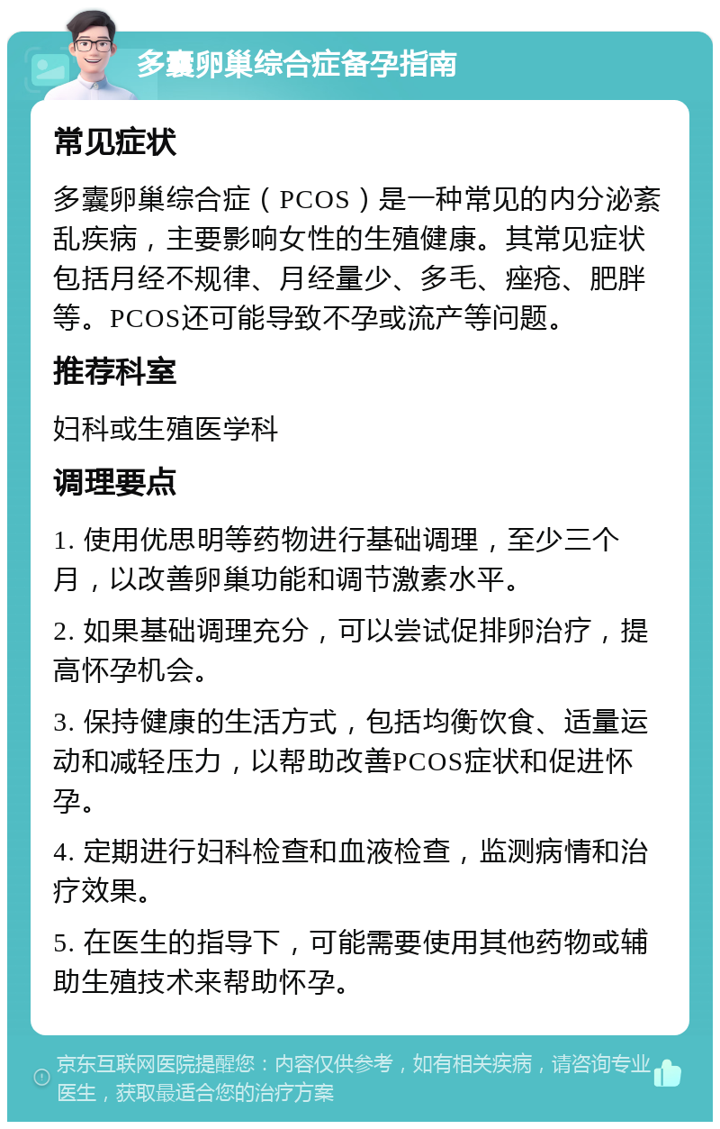 多囊卵巢综合症备孕指南 常见症状 多囊卵巢综合症（PCOS）是一种常见的内分泌紊乱疾病，主要影响女性的生殖健康。其常见症状包括月经不规律、月经量少、多毛、痤疮、肥胖等。PCOS还可能导致不孕或流产等问题。 推荐科室 妇科或生殖医学科 调理要点 1. 使用优思明等药物进行基础调理，至少三个月，以改善卵巢功能和调节激素水平。 2. 如果基础调理充分，可以尝试促排卵治疗，提高怀孕机会。 3. 保持健康的生活方式，包括均衡饮食、适量运动和减轻压力，以帮助改善PCOS症状和促进怀孕。 4. 定期进行妇科检查和血液检查，监测病情和治疗效果。 5. 在医生的指导下，可能需要使用其他药物或辅助生殖技术来帮助怀孕。