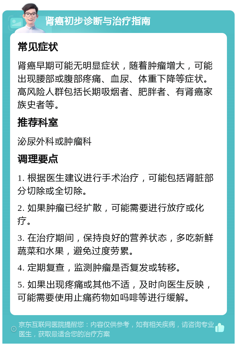 肾癌初步诊断与治疗指南 常见症状 肾癌早期可能无明显症状，随着肿瘤增大，可能出现腰部或腹部疼痛、血尿、体重下降等症状。高风险人群包括长期吸烟者、肥胖者、有肾癌家族史者等。 推荐科室 泌尿外科或肿瘤科 调理要点 1. 根据医生建议进行手术治疗，可能包括肾脏部分切除或全切除。 2. 如果肿瘤已经扩散，可能需要进行放疗或化疗。 3. 在治疗期间，保持良好的营养状态，多吃新鲜蔬菜和水果，避免过度劳累。 4. 定期复查，监测肿瘤是否复发或转移。 5. 如果出现疼痛或其他不适，及时向医生反映，可能需要使用止痛药物如吗啡等进行缓解。