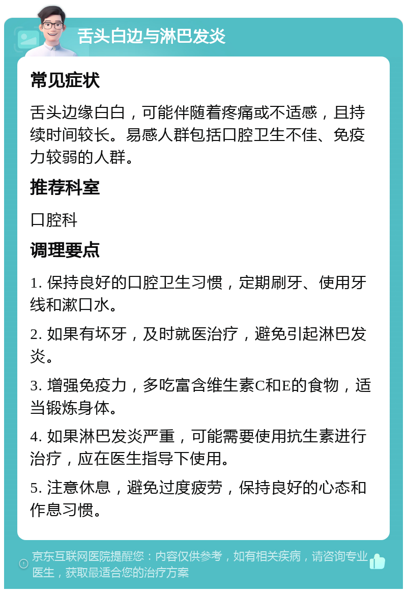 舌头白边与淋巴发炎 常见症状 舌头边缘白白，可能伴随着疼痛或不适感，且持续时间较长。易感人群包括口腔卫生不佳、免疫力较弱的人群。 推荐科室 口腔科 调理要点 1. 保持良好的口腔卫生习惯，定期刷牙、使用牙线和漱口水。 2. 如果有坏牙，及时就医治疗，避免引起淋巴发炎。 3. 增强免疫力，多吃富含维生素C和E的食物，适当锻炼身体。 4. 如果淋巴发炎严重，可能需要使用抗生素进行治疗，应在医生指导下使用。 5. 注意休息，避免过度疲劳，保持良好的心态和作息习惯。