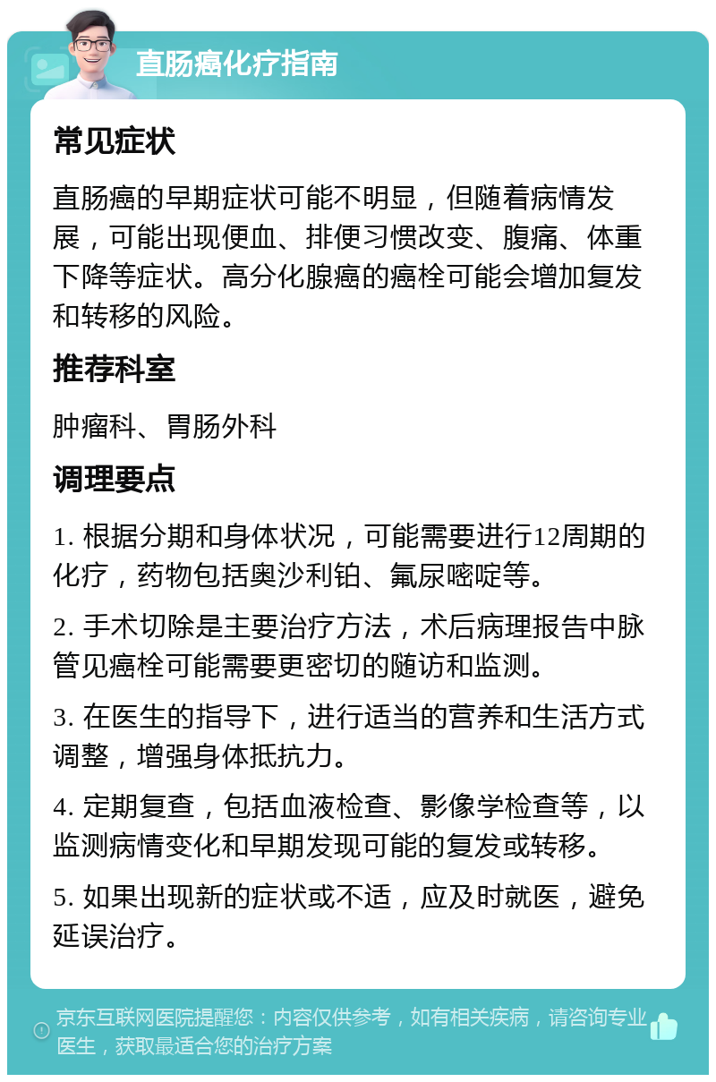 直肠癌化疗指南 常见症状 直肠癌的早期症状可能不明显，但随着病情发展，可能出现便血、排便习惯改变、腹痛、体重下降等症状。高分化腺癌的癌栓可能会增加复发和转移的风险。 推荐科室 肿瘤科、胃肠外科 调理要点 1. 根据分期和身体状况，可能需要进行12周期的化疗，药物包括奥沙利铂、氟尿嘧啶等。 2. 手术切除是主要治疗方法，术后病理报告中脉管见癌栓可能需要更密切的随访和监测。 3. 在医生的指导下，进行适当的营养和生活方式调整，增强身体抵抗力。 4. 定期复查，包括血液检查、影像学检查等，以监测病情变化和早期发现可能的复发或转移。 5. 如果出现新的症状或不适，应及时就医，避免延误治疗。