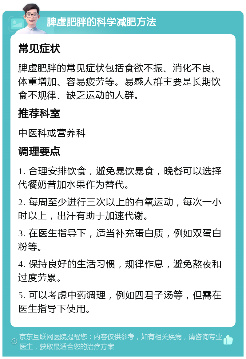 脾虚肥胖的科学减肥方法 常见症状 脾虚肥胖的常见症状包括食欲不振、消化不良、体重增加、容易疲劳等。易感人群主要是长期饮食不规律、缺乏运动的人群。 推荐科室 中医科或营养科 调理要点 1. 合理安排饮食，避免暴饮暴食，晚餐可以选择代餐奶昔加水果作为替代。 2. 每周至少进行三次以上的有氧运动，每次一小时以上，出汗有助于加速代谢。 3. 在医生指导下，适当补充蛋白质，例如双蛋白粉等。 4. 保持良好的生活习惯，规律作息，避免熬夜和过度劳累。 5. 可以考虑中药调理，例如四君子汤等，但需在医生指导下使用。