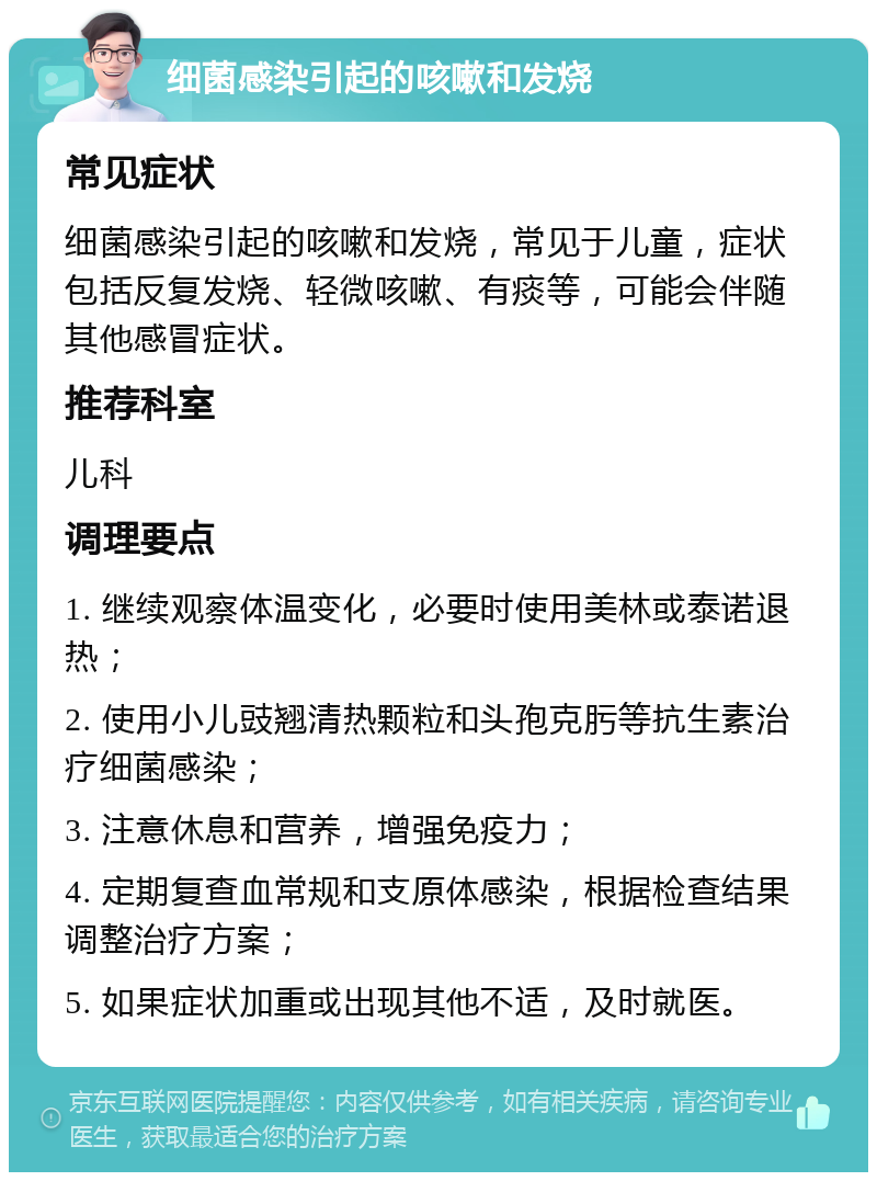 细菌感染引起的咳嗽和发烧 常见症状 细菌感染引起的咳嗽和发烧，常见于儿童，症状包括反复发烧、轻微咳嗽、有痰等，可能会伴随其他感冒症状。 推荐科室 儿科 调理要点 1. 继续观察体温变化，必要时使用美林或泰诺退热； 2. 使用小儿豉翘清热颗粒和头孢克肟等抗生素治疗细菌感染； 3. 注意休息和营养，增强免疫力； 4. 定期复查血常规和支原体感染，根据检查结果调整治疗方案； 5. 如果症状加重或出现其他不适，及时就医。