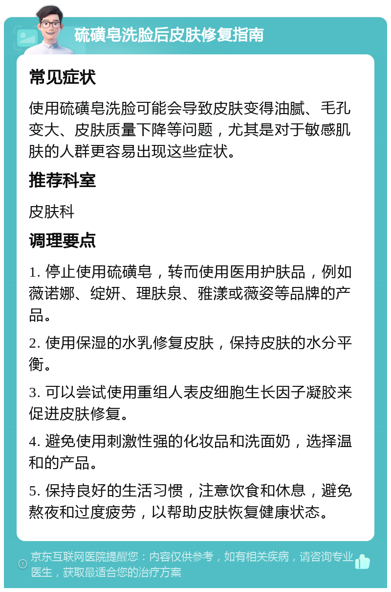 硫磺皂洗脸后皮肤修复指南 常见症状 使用硫磺皂洗脸可能会导致皮肤变得油腻、毛孔变大、皮肤质量下降等问题，尤其是对于敏感肌肤的人群更容易出现这些症状。 推荐科室 皮肤科 调理要点 1. 停止使用硫磺皂，转而使用医用护肤品，例如薇诺娜、绽妍、理肤泉、雅漾或薇姿等品牌的产品。 2. 使用保湿的水乳修复皮肤，保持皮肤的水分平衡。 3. 可以尝试使用重组人表皮细胞生长因子凝胶来促进皮肤修复。 4. 避免使用刺激性强的化妆品和洗面奶，选择温和的产品。 5. 保持良好的生活习惯，注意饮食和休息，避免熬夜和过度疲劳，以帮助皮肤恢复健康状态。