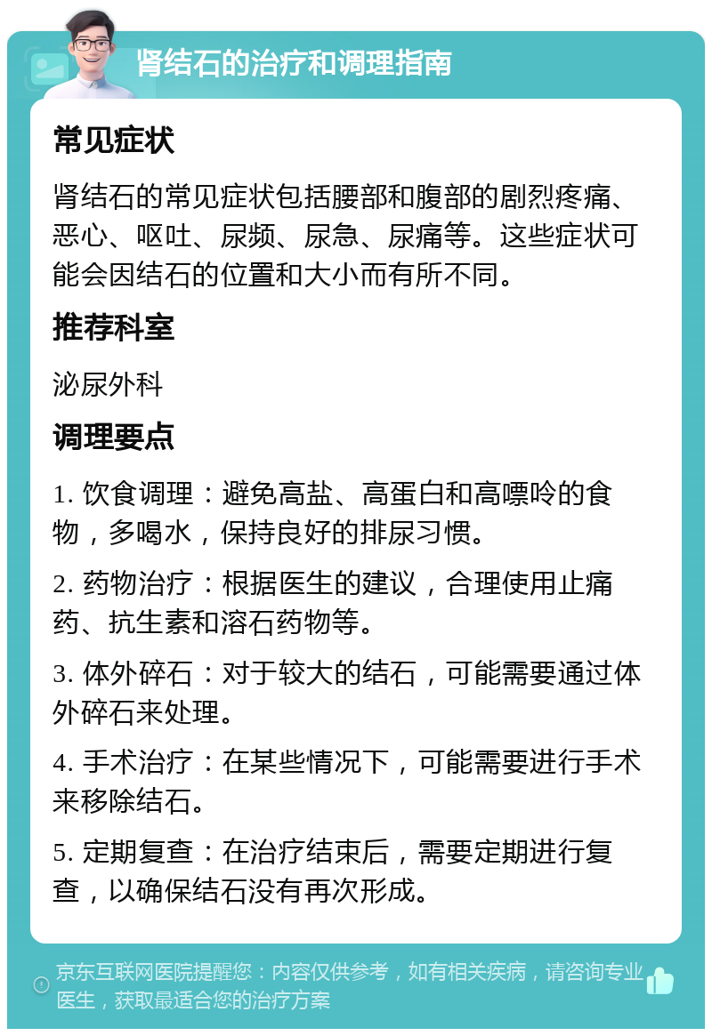 肾结石的治疗和调理指南 常见症状 肾结石的常见症状包括腰部和腹部的剧烈疼痛、恶心、呕吐、尿频、尿急、尿痛等。这些症状可能会因结石的位置和大小而有所不同。 推荐科室 泌尿外科 调理要点 1. 饮食调理：避免高盐、高蛋白和高嘌呤的食物，多喝水，保持良好的排尿习惯。 2. 药物治疗：根据医生的建议，合理使用止痛药、抗生素和溶石药物等。 3. 体外碎石：对于较大的结石，可能需要通过体外碎石来处理。 4. 手术治疗：在某些情况下，可能需要进行手术来移除结石。 5. 定期复查：在治疗结束后，需要定期进行复查，以确保结石没有再次形成。