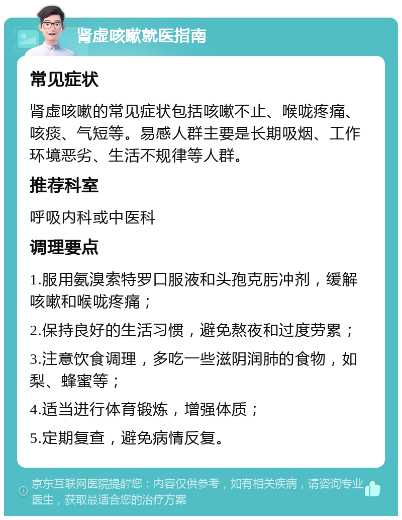 肾虚咳嗽就医指南 常见症状 肾虚咳嗽的常见症状包括咳嗽不止、喉咙疼痛、咳痰、气短等。易感人群主要是长期吸烟、工作环境恶劣、生活不规律等人群。 推荐科室 呼吸内科或中医科 调理要点 1.服用氨溴索特罗口服液和头孢克肟冲剂，缓解咳嗽和喉咙疼痛； 2.保持良好的生活习惯，避免熬夜和过度劳累； 3.注意饮食调理，多吃一些滋阴润肺的食物，如梨、蜂蜜等； 4.适当进行体育锻炼，增强体质； 5.定期复查，避免病情反复。