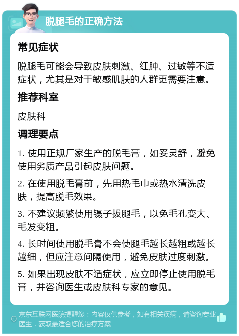 脱腿毛的正确方法 常见症状 脱腿毛可能会导致皮肤刺激、红肿、过敏等不适症状，尤其是对于敏感肌肤的人群更需要注意。 推荐科室 皮肤科 调理要点 1. 使用正规厂家生产的脱毛膏，如妥灵舒，避免使用劣质产品引起皮肤问题。 2. 在使用脱毛膏前，先用热毛巾或热水清洗皮肤，提高脱毛效果。 3. 不建议频繁使用镊子拔腿毛，以免毛孔变大、毛发变粗。 4. 长时间使用脱毛膏不会使腿毛越长越粗或越长越细，但应注意间隔使用，避免皮肤过度刺激。 5. 如果出现皮肤不适症状，应立即停止使用脱毛膏，并咨询医生或皮肤科专家的意见。