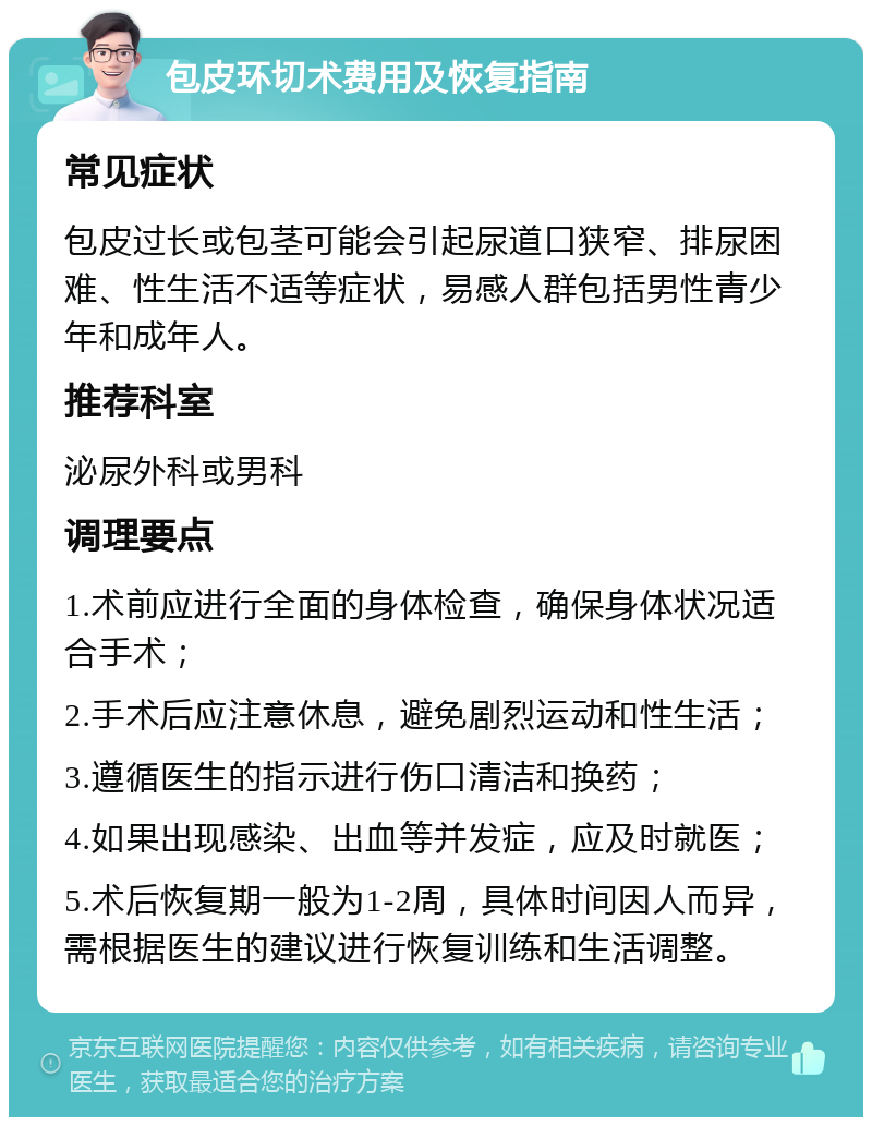 包皮环切术费用及恢复指南 常见症状 包皮过长或包茎可能会引起尿道口狭窄、排尿困难、性生活不适等症状，易感人群包括男性青少年和成年人。 推荐科室 泌尿外科或男科 调理要点 1.术前应进行全面的身体检查，确保身体状况适合手术； 2.手术后应注意休息，避免剧烈运动和性生活； 3.遵循医生的指示进行伤口清洁和换药； 4.如果出现感染、出血等并发症，应及时就医； 5.术后恢复期一般为1-2周，具体时间因人而异，需根据医生的建议进行恢复训练和生活调整。