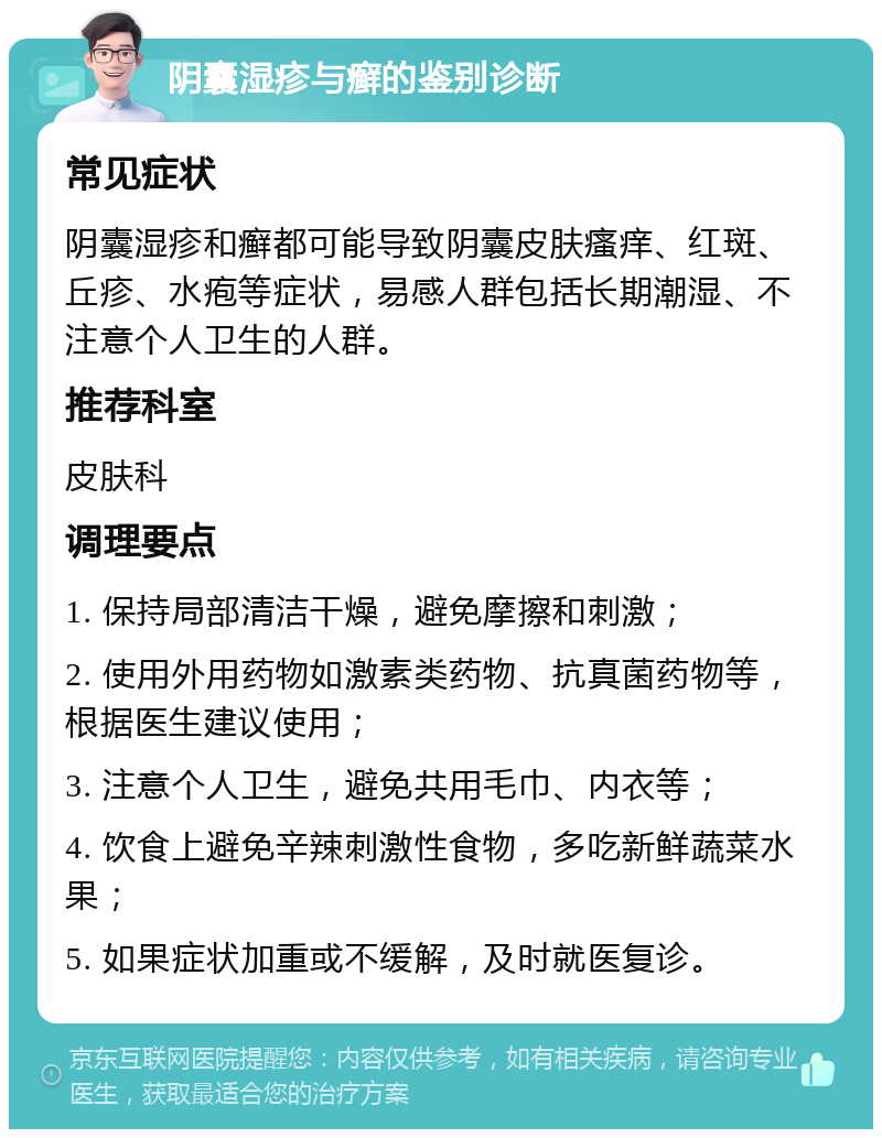 阴囊湿疹与癣的鉴别诊断 常见症状 阴囊湿疹和癣都可能导致阴囊皮肤瘙痒、红斑、丘疹、水疱等症状，易感人群包括长期潮湿、不注意个人卫生的人群。 推荐科室 皮肤科 调理要点 1. 保持局部清洁干燥，避免摩擦和刺激； 2. 使用外用药物如激素类药物、抗真菌药物等，根据医生建议使用； 3. 注意个人卫生，避免共用毛巾、内衣等； 4. 饮食上避免辛辣刺激性食物，多吃新鲜蔬菜水果； 5. 如果症状加重或不缓解，及时就医复诊。