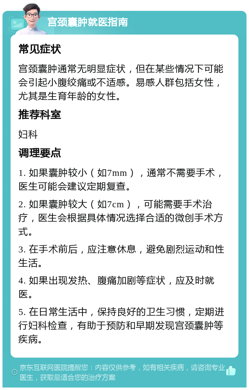 宫颈囊肿就医指南 常见症状 宫颈囊肿通常无明显症状，但在某些情况下可能会引起小腹绞痛或不适感。易感人群包括女性，尤其是生育年龄的女性。 推荐科室 妇科 调理要点 1. 如果囊肿较小（如7mm），通常不需要手术，医生可能会建议定期复查。 2. 如果囊肿较大（如7cm），可能需要手术治疗，医生会根据具体情况选择合适的微创手术方式。 3. 在手术前后，应注意休息，避免剧烈运动和性生活。 4. 如果出现发热、腹痛加剧等症状，应及时就医。 5. 在日常生活中，保持良好的卫生习惯，定期进行妇科检查，有助于预防和早期发现宫颈囊肿等疾病。