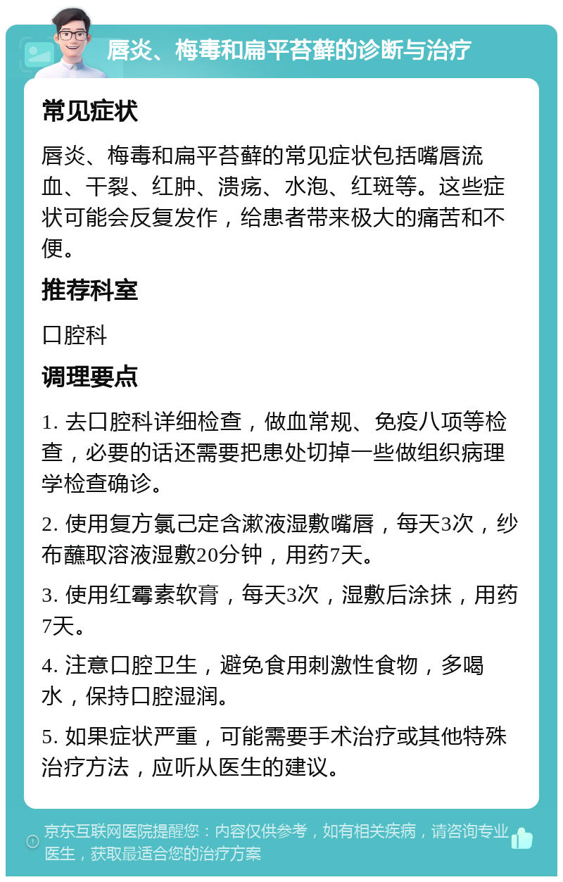 唇炎、梅毒和扁平苔藓的诊断与治疗 常见症状 唇炎、梅毒和扁平苔藓的常见症状包括嘴唇流血、干裂、红肿、溃疡、水泡、红斑等。这些症状可能会反复发作，给患者带来极大的痛苦和不便。 推荐科室 口腔科 调理要点 1. 去口腔科详细检查，做血常规、免疫八项等检查，必要的话还需要把患处切掉一些做组织病理学检查确诊。 2. 使用复方氯己定含漱液湿敷嘴唇，每天3次，纱布蘸取溶液湿敷20分钟，用药7天。 3. 使用红霉素软膏，每天3次，湿敷后涂抹，用药7天。 4. 注意口腔卫生，避免食用刺激性食物，多喝水，保持口腔湿润。 5. 如果症状严重，可能需要手术治疗或其他特殊治疗方法，应听从医生的建议。