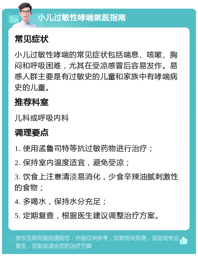 小儿过敏性哮喘就医指南 常见症状 小儿过敏性哮喘的常见症状包括喘息、咳嗽、胸闷和呼吸困难，尤其在受凉感冒后容易发作。易感人群主要是有过敏史的儿童和家族中有哮喘病史的儿童。 推荐科室 儿科或呼吸内科 调理要点 1. 使用孟鲁司特等抗过敏药物进行治疗； 2. 保持室内温度适宜，避免受凉； 3. 饮食上注意清淡易消化，少食辛辣油腻刺激性的食物； 4. 多喝水，保持水分充足； 5. 定期复查，根据医生建议调整治疗方案。