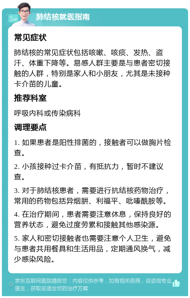 肺结核就医指南 常见症状 肺结核的常见症状包括咳嗽、咳痰、发热、盗汗、体重下降等。易感人群主要是与患者密切接触的人群，特别是家人和小朋友，尤其是未接种卡介苗的儿童。 推荐科室 呼吸内科或传染病科 调理要点 1. 如果患者是阳性排菌的，接触者可以做胸片检查。 2. 小孩接种过卡介苗，有抵抗力，暂时不建议查。 3. 对于肺结核患者，需要进行抗结核药物治疗，常用的药物包括异烟肼、利福平、吡嗪酰胺等。 4. 在治疗期间，患者需要注意休息，保持良好的营养状态，避免过度劳累和接触其他感染源。 5. 家人和密切接触者也需要注意个人卫生，避免与患者共用餐具和生活用品，定期通风换气，减少感染风险。