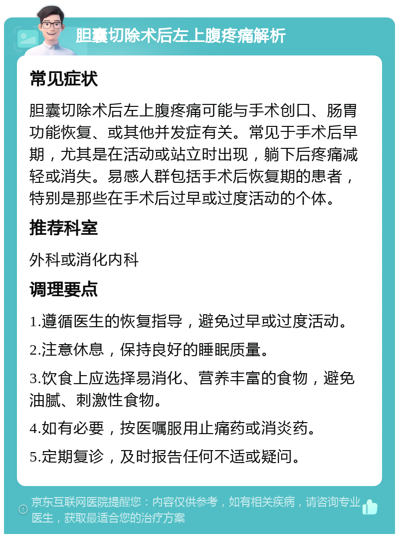 胆囊切除术后左上腹疼痛解析 常见症状 胆囊切除术后左上腹疼痛可能与手术创口、肠胃功能恢复、或其他并发症有关。常见于手术后早期，尤其是在活动或站立时出现，躺下后疼痛减轻或消失。易感人群包括手术后恢复期的患者，特别是那些在手术后过早或过度活动的个体。 推荐科室 外科或消化内科 调理要点 1.遵循医生的恢复指导，避免过早或过度活动。 2.注意休息，保持良好的睡眠质量。 3.饮食上应选择易消化、营养丰富的食物，避免油腻、刺激性食物。 4.如有必要，按医嘱服用止痛药或消炎药。 5.定期复诊，及时报告任何不适或疑问。