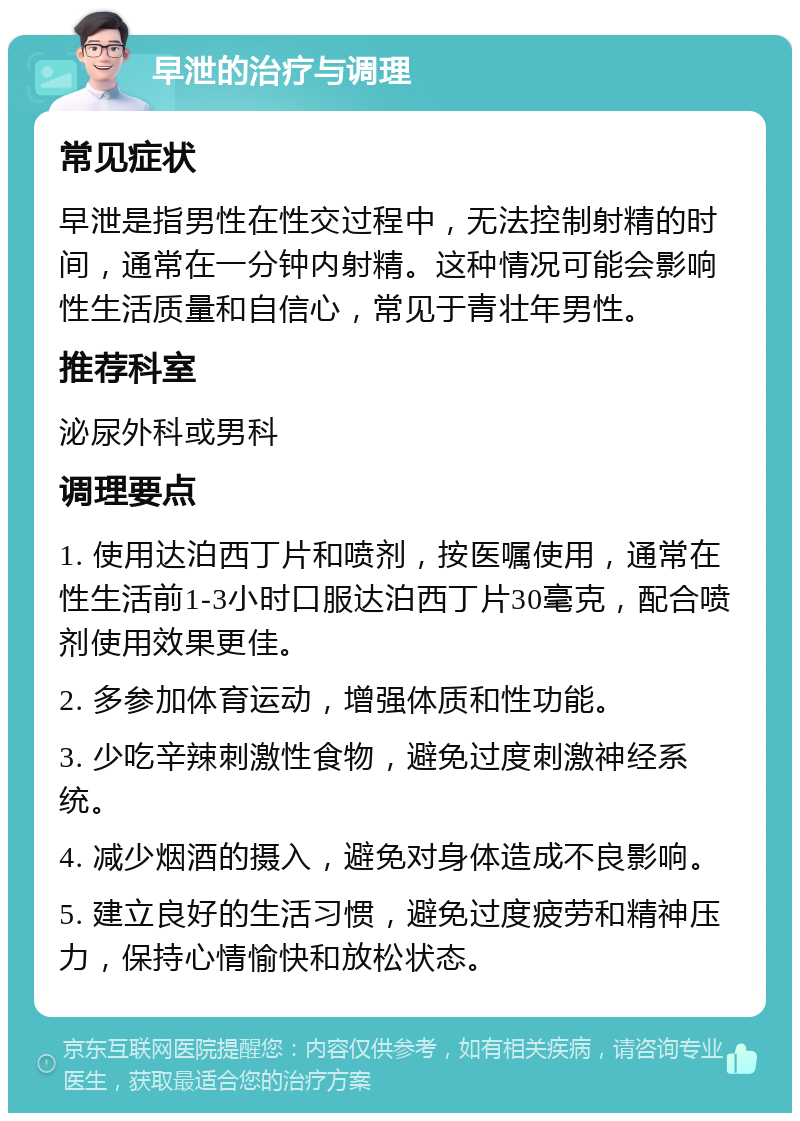 早泄的治疗与调理 常见症状 早泄是指男性在性交过程中，无法控制射精的时间，通常在一分钟内射精。这种情况可能会影响性生活质量和自信心，常见于青壮年男性。 推荐科室 泌尿外科或男科 调理要点 1. 使用达泊西丁片和喷剂，按医嘱使用，通常在性生活前1-3小时口服达泊西丁片30毫克，配合喷剂使用效果更佳。 2. 多参加体育运动，增强体质和性功能。 3. 少吃辛辣刺激性食物，避免过度刺激神经系统。 4. 减少烟酒的摄入，避免对身体造成不良影响。 5. 建立良好的生活习惯，避免过度疲劳和精神压力，保持心情愉快和放松状态。