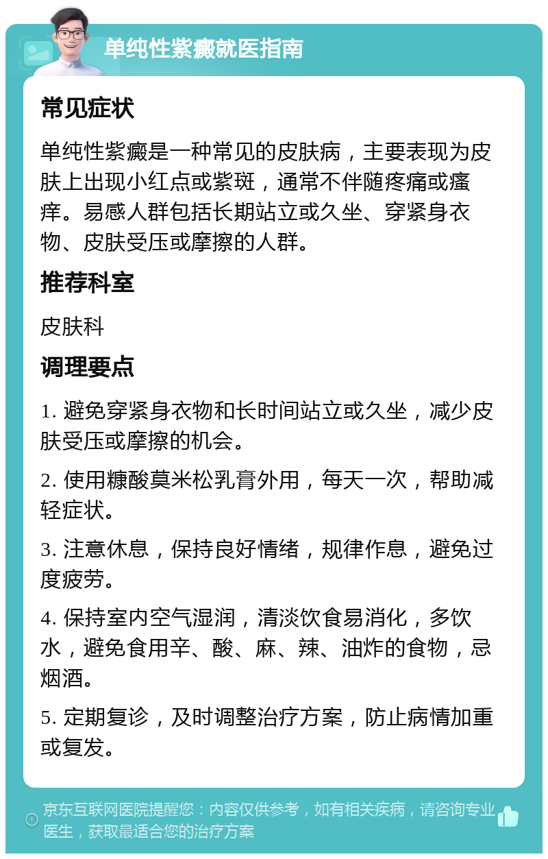 单纯性紫癜就医指南 常见症状 单纯性紫癜是一种常见的皮肤病，主要表现为皮肤上出现小红点或紫斑，通常不伴随疼痛或瘙痒。易感人群包括长期站立或久坐、穿紧身衣物、皮肤受压或摩擦的人群。 推荐科室 皮肤科 调理要点 1. 避免穿紧身衣物和长时间站立或久坐，减少皮肤受压或摩擦的机会。 2. 使用糠酸莫米松乳膏外用，每天一次，帮助减轻症状。 3. 注意休息，保持良好情绪，规律作息，避免过度疲劳。 4. 保持室内空气湿润，清淡饮食易消化，多饮水，避免食用辛、酸、麻、辣、油炸的食物，忌烟酒。 5. 定期复诊，及时调整治疗方案，防止病情加重或复发。