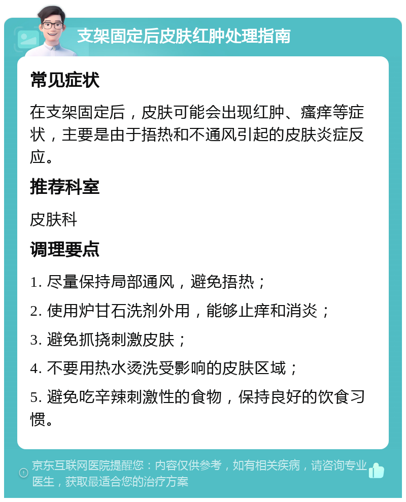 支架固定后皮肤红肿处理指南 常见症状 在支架固定后，皮肤可能会出现红肿、瘙痒等症状，主要是由于捂热和不通风引起的皮肤炎症反应。 推荐科室 皮肤科 调理要点 1. 尽量保持局部通风，避免捂热； 2. 使用炉甘石洗剂外用，能够止痒和消炎； 3. 避免抓挠刺激皮肤； 4. 不要用热水烫洗受影响的皮肤区域； 5. 避免吃辛辣刺激性的食物，保持良好的饮食习惯。