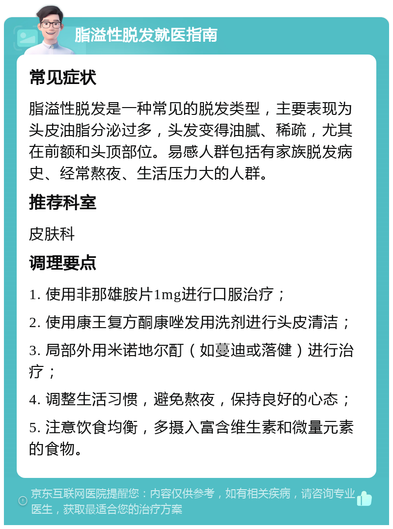 脂溢性脱发就医指南 常见症状 脂溢性脱发是一种常见的脱发类型，主要表现为头皮油脂分泌过多，头发变得油腻、稀疏，尤其在前额和头顶部位。易感人群包括有家族脱发病史、经常熬夜、生活压力大的人群。 推荐科室 皮肤科 调理要点 1. 使用非那雄胺片1mg进行口服治疗； 2. 使用康王复方酮康唑发用洗剂进行头皮清洁； 3. 局部外用米诺地尔酊（如蔓迪或落健）进行治疗； 4. 调整生活习惯，避免熬夜，保持良好的心态； 5. 注意饮食均衡，多摄入富含维生素和微量元素的食物。