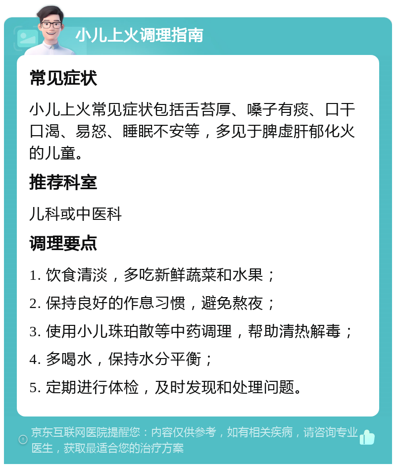 小儿上火调理指南 常见症状 小儿上火常见症状包括舌苔厚、嗓子有痰、口干口渴、易怒、睡眠不安等，多见于脾虚肝郁化火的儿童。 推荐科室 儿科或中医科 调理要点 1. 饮食清淡，多吃新鲜蔬菜和水果； 2. 保持良好的作息习惯，避免熬夜； 3. 使用小儿珠珀散等中药调理，帮助清热解毒； 4. 多喝水，保持水分平衡； 5. 定期进行体检，及时发现和处理问题。