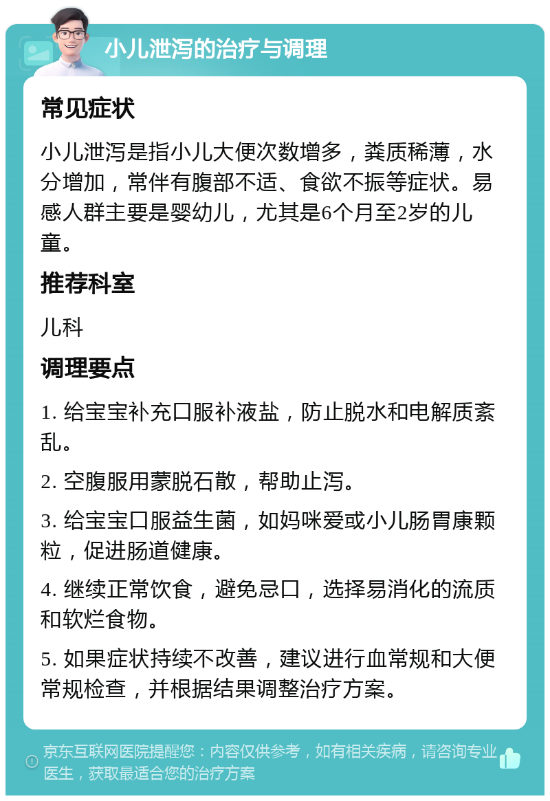 小儿泄泻的治疗与调理 常见症状 小儿泄泻是指小儿大便次数增多，粪质稀薄，水分增加，常伴有腹部不适、食欲不振等症状。易感人群主要是婴幼儿，尤其是6个月至2岁的儿童。 推荐科室 儿科 调理要点 1. 给宝宝补充口服补液盐，防止脱水和电解质紊乱。 2. 空腹服用蒙脱石散，帮助止泻。 3. 给宝宝口服益生菌，如妈咪爱或小儿肠胃康颗粒，促进肠道健康。 4. 继续正常饮食，避免忌口，选择易消化的流质和软烂食物。 5. 如果症状持续不改善，建议进行血常规和大便常规检查，并根据结果调整治疗方案。