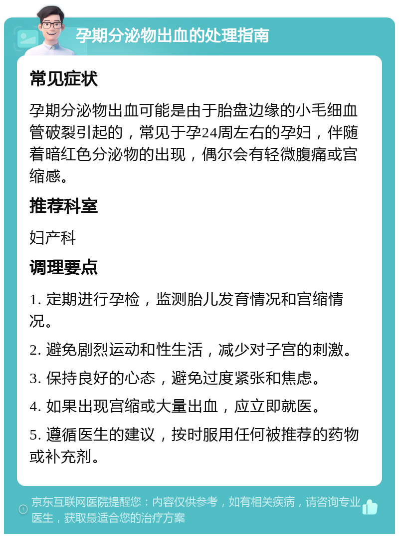 孕期分泌物出血的处理指南 常见症状 孕期分泌物出血可能是由于胎盘边缘的小毛细血管破裂引起的，常见于孕24周左右的孕妇，伴随着暗红色分泌物的出现，偶尔会有轻微腹痛或宫缩感。 推荐科室 妇产科 调理要点 1. 定期进行孕检，监测胎儿发育情况和宫缩情况。 2. 避免剧烈运动和性生活，减少对子宫的刺激。 3. 保持良好的心态，避免过度紧张和焦虑。 4. 如果出现宫缩或大量出血，应立即就医。 5. 遵循医生的建议，按时服用任何被推荐的药物或补充剂。