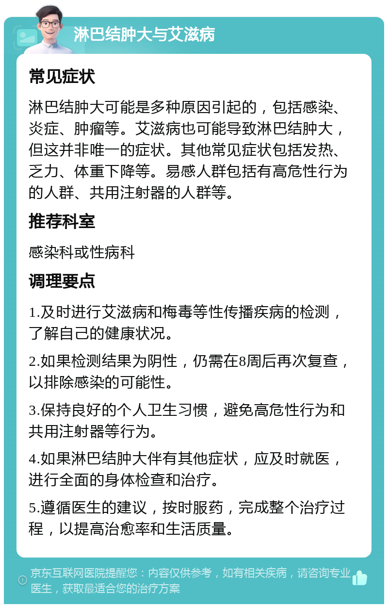 淋巴结肿大与艾滋病 常见症状 淋巴结肿大可能是多种原因引起的，包括感染、炎症、肿瘤等。艾滋病也可能导致淋巴结肿大，但这并非唯一的症状。其他常见症状包括发热、乏力、体重下降等。易感人群包括有高危性行为的人群、共用注射器的人群等。 推荐科室 感染科或性病科 调理要点 1.及时进行艾滋病和梅毒等性传播疾病的检测，了解自己的健康状况。 2.如果检测结果为阴性，仍需在8周后再次复查，以排除感染的可能性。 3.保持良好的个人卫生习惯，避免高危性行为和共用注射器等行为。 4.如果淋巴结肿大伴有其他症状，应及时就医，进行全面的身体检查和治疗。 5.遵循医生的建议，按时服药，完成整个治疗过程，以提高治愈率和生活质量。