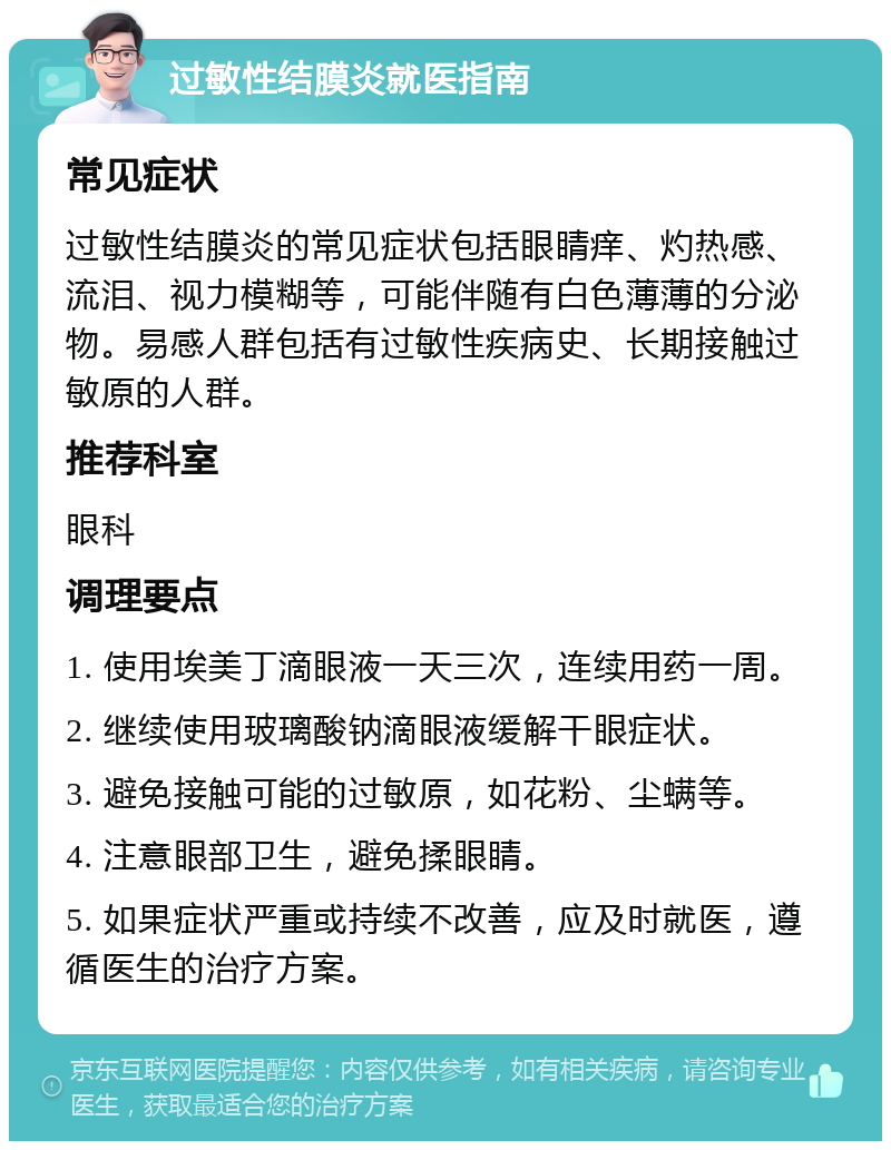 过敏性结膜炎就医指南 常见症状 过敏性结膜炎的常见症状包括眼睛痒、灼热感、流泪、视力模糊等，可能伴随有白色薄薄的分泌物。易感人群包括有过敏性疾病史、长期接触过敏原的人群。 推荐科室 眼科 调理要点 1. 使用埃美丁滴眼液一天三次，连续用药一周。 2. 继续使用玻璃酸钠滴眼液缓解干眼症状。 3. 避免接触可能的过敏原，如花粉、尘螨等。 4. 注意眼部卫生，避免揉眼睛。 5. 如果症状严重或持续不改善，应及时就医，遵循医生的治疗方案。