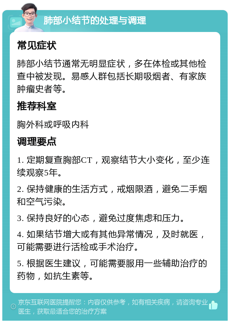 肺部小结节的处理与调理 常见症状 肺部小结节通常无明显症状，多在体检或其他检查中被发现。易感人群包括长期吸烟者、有家族肿瘤史者等。 推荐科室 胸外科或呼吸内科 调理要点 1. 定期复查胸部CT，观察结节大小变化，至少连续观察5年。 2. 保持健康的生活方式，戒烟限酒，避免二手烟和空气污染。 3. 保持良好的心态，避免过度焦虑和压力。 4. 如果结节增大或有其他异常情况，及时就医，可能需要进行活检或手术治疗。 5. 根据医生建议，可能需要服用一些辅助治疗的药物，如抗生素等。