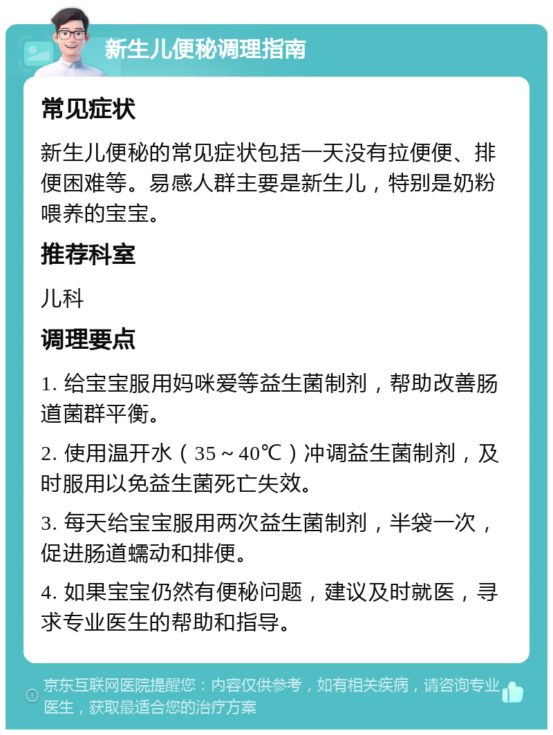 新生儿便秘调理指南 常见症状 新生儿便秘的常见症状包括一天没有拉便便、排便困难等。易感人群主要是新生儿，特别是奶粉喂养的宝宝。 推荐科室 儿科 调理要点 1. 给宝宝服用妈咪爱等益生菌制剂，帮助改善肠道菌群平衡。 2. 使用温开水（35～40℃）冲调益生菌制剂，及时服用以免益生菌死亡失效。 3. 每天给宝宝服用两次益生菌制剂，半袋一次，促进肠道蠕动和排便。 4. 如果宝宝仍然有便秘问题，建议及时就医，寻求专业医生的帮助和指导。