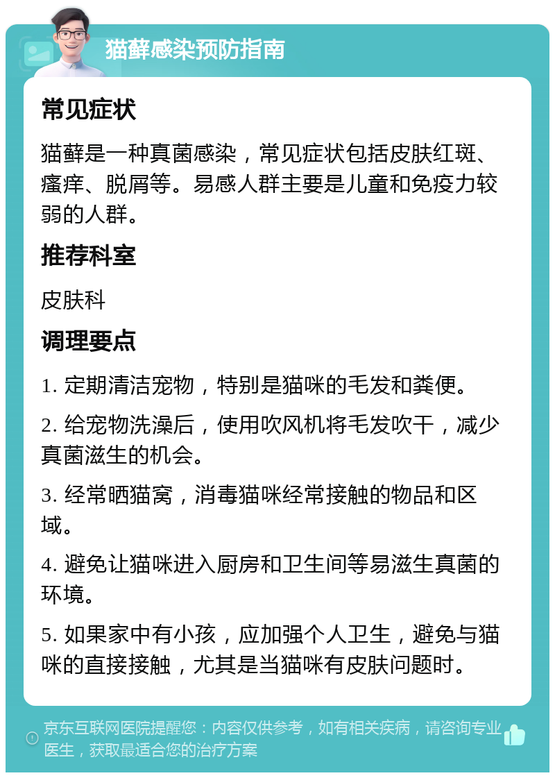 猫藓感染预防指南 常见症状 猫藓是一种真菌感染，常见症状包括皮肤红斑、瘙痒、脱屑等。易感人群主要是儿童和免疫力较弱的人群。 推荐科室 皮肤科 调理要点 1. 定期清洁宠物，特别是猫咪的毛发和粪便。 2. 给宠物洗澡后，使用吹风机将毛发吹干，减少真菌滋生的机会。 3. 经常晒猫窝，消毒猫咪经常接触的物品和区域。 4. 避免让猫咪进入厨房和卫生间等易滋生真菌的环境。 5. 如果家中有小孩，应加强个人卫生，避免与猫咪的直接接触，尤其是当猫咪有皮肤问题时。