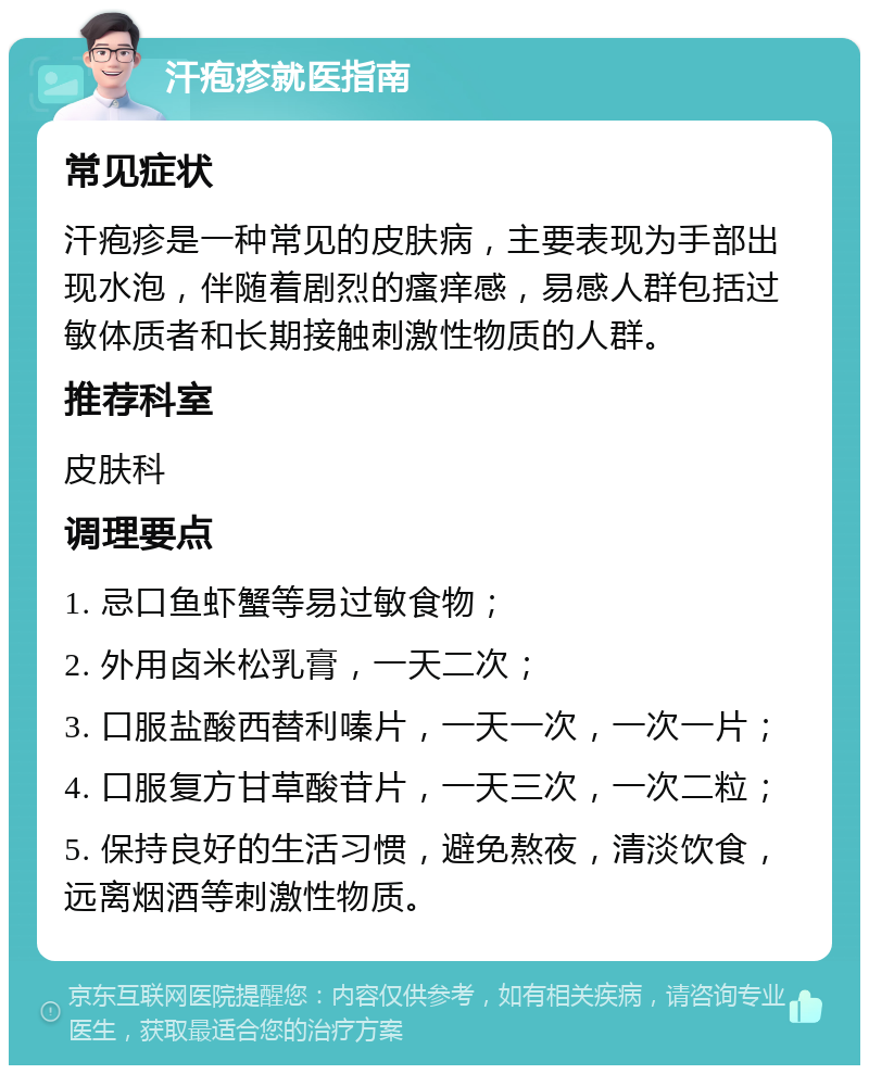 汗疱疹就医指南 常见症状 汗疱疹是一种常见的皮肤病，主要表现为手部出现水泡，伴随着剧烈的瘙痒感，易感人群包括过敏体质者和长期接触刺激性物质的人群。 推荐科室 皮肤科 调理要点 1. 忌口鱼虾蟹等易过敏食物； 2. 外用卤米松乳膏，一天二次； 3. 口服盐酸西替利嗪片，一天一次，一次一片； 4. 口服复方甘草酸苷片，一天三次，一次二粒； 5. 保持良好的生活习惯，避免熬夜，清淡饮食，远离烟酒等刺激性物质。