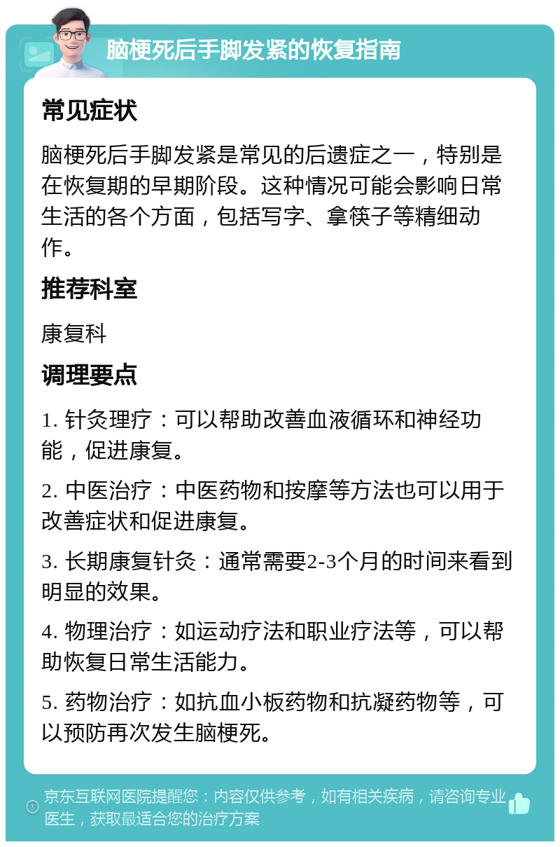 脑梗死后手脚发紧的恢复指南 常见症状 脑梗死后手脚发紧是常见的后遗症之一，特别是在恢复期的早期阶段。这种情况可能会影响日常生活的各个方面，包括写字、拿筷子等精细动作。 推荐科室 康复科 调理要点 1. 针灸理疗：可以帮助改善血液循环和神经功能，促进康复。 2. 中医治疗：中医药物和按摩等方法也可以用于改善症状和促进康复。 3. 长期康复针灸：通常需要2-3个月的时间来看到明显的效果。 4. 物理治疗：如运动疗法和职业疗法等，可以帮助恢复日常生活能力。 5. 药物治疗：如抗血小板药物和抗凝药物等，可以预防再次发生脑梗死。