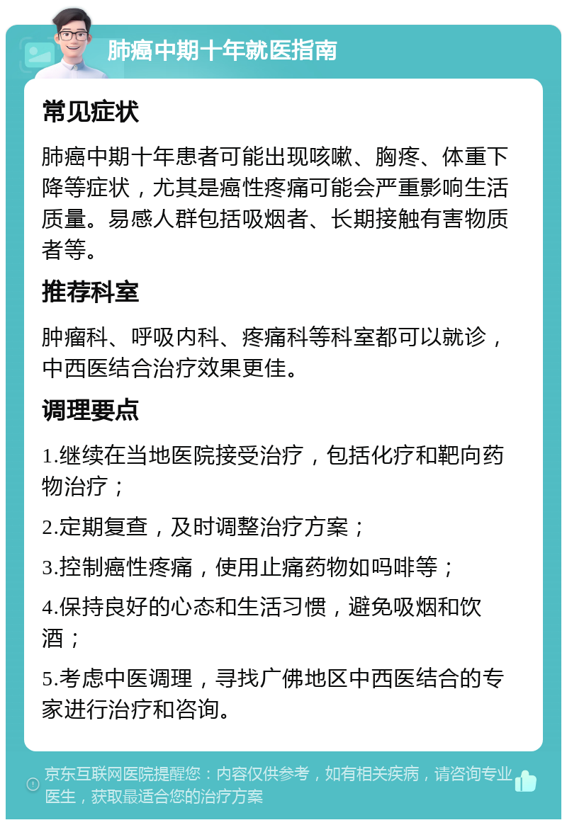 肺癌中期十年就医指南 常见症状 肺癌中期十年患者可能出现咳嗽、胸疼、体重下降等症状，尤其是癌性疼痛可能会严重影响生活质量。易感人群包括吸烟者、长期接触有害物质者等。 推荐科室 肿瘤科、呼吸内科、疼痛科等科室都可以就诊，中西医结合治疗效果更佳。 调理要点 1.继续在当地医院接受治疗，包括化疗和靶向药物治疗； 2.定期复查，及时调整治疗方案； 3.控制癌性疼痛，使用止痛药物如吗啡等； 4.保持良好的心态和生活习惯，避免吸烟和饮酒； 5.考虑中医调理，寻找广佛地区中西医结合的专家进行治疗和咨询。