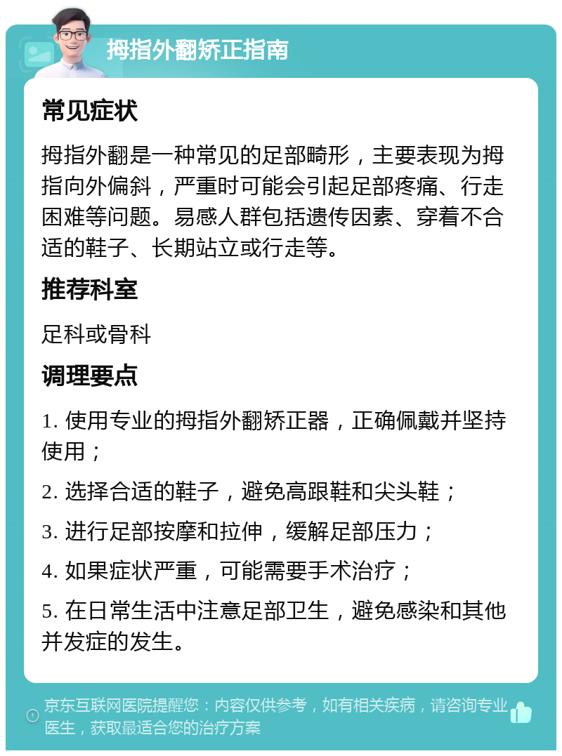 拇指外翻矫正指南 常见症状 拇指外翻是一种常见的足部畸形，主要表现为拇指向外偏斜，严重时可能会引起足部疼痛、行走困难等问题。易感人群包括遗传因素、穿着不合适的鞋子、长期站立或行走等。 推荐科室 足科或骨科 调理要点 1. 使用专业的拇指外翻矫正器，正确佩戴并坚持使用； 2. 选择合适的鞋子，避免高跟鞋和尖头鞋； 3. 进行足部按摩和拉伸，缓解足部压力； 4. 如果症状严重，可能需要手术治疗； 5. 在日常生活中注意足部卫生，避免感染和其他并发症的发生。