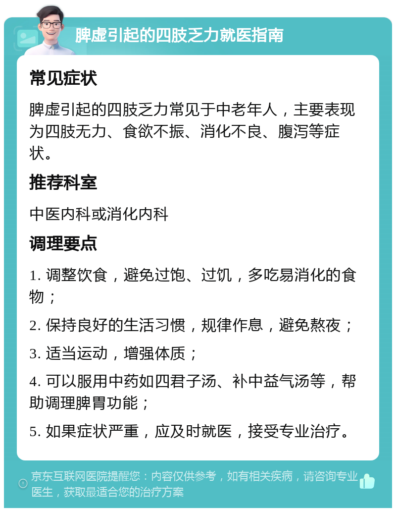 脾虚引起的四肢乏力就医指南 常见症状 脾虚引起的四肢乏力常见于中老年人，主要表现为四肢无力、食欲不振、消化不良、腹泻等症状。 推荐科室 中医内科或消化内科 调理要点 1. 调整饮食，避免过饱、过饥，多吃易消化的食物； 2. 保持良好的生活习惯，规律作息，避免熬夜； 3. 适当运动，增强体质； 4. 可以服用中药如四君子汤、补中益气汤等，帮助调理脾胃功能； 5. 如果症状严重，应及时就医，接受专业治疗。