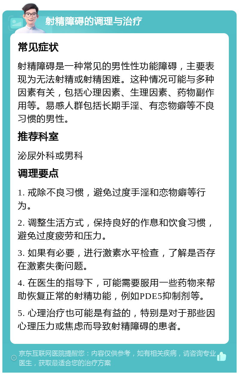 射精障碍的调理与治疗 常见症状 射精障碍是一种常见的男性性功能障碍，主要表现为无法射精或射精困难。这种情况可能与多种因素有关，包括心理因素、生理因素、药物副作用等。易感人群包括长期手淫、有恋物癖等不良习惯的男性。 推荐科室 泌尿外科或男科 调理要点 1. 戒除不良习惯，避免过度手淫和恋物癖等行为。 2. 调整生活方式，保持良好的作息和饮食习惯，避免过度疲劳和压力。 3. 如果有必要，进行激素水平检查，了解是否存在激素失衡问题。 4. 在医生的指导下，可能需要服用一些药物来帮助恢复正常的射精功能，例如PDE5抑制剂等。 5. 心理治疗也可能是有益的，特别是对于那些因心理压力或焦虑而导致射精障碍的患者。