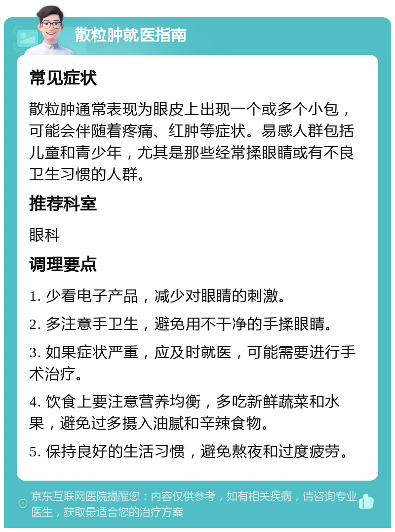 散粒肿就医指南 常见症状 散粒肿通常表现为眼皮上出现一个或多个小包，可能会伴随着疼痛、红肿等症状。易感人群包括儿童和青少年，尤其是那些经常揉眼睛或有不良卫生习惯的人群。 推荐科室 眼科 调理要点 1. 少看电子产品，减少对眼睛的刺激。 2. 多注意手卫生，避免用不干净的手揉眼睛。 3. 如果症状严重，应及时就医，可能需要进行手术治疗。 4. 饮食上要注意营养均衡，多吃新鲜蔬菜和水果，避免过多摄入油腻和辛辣食物。 5. 保持良好的生活习惯，避免熬夜和过度疲劳。