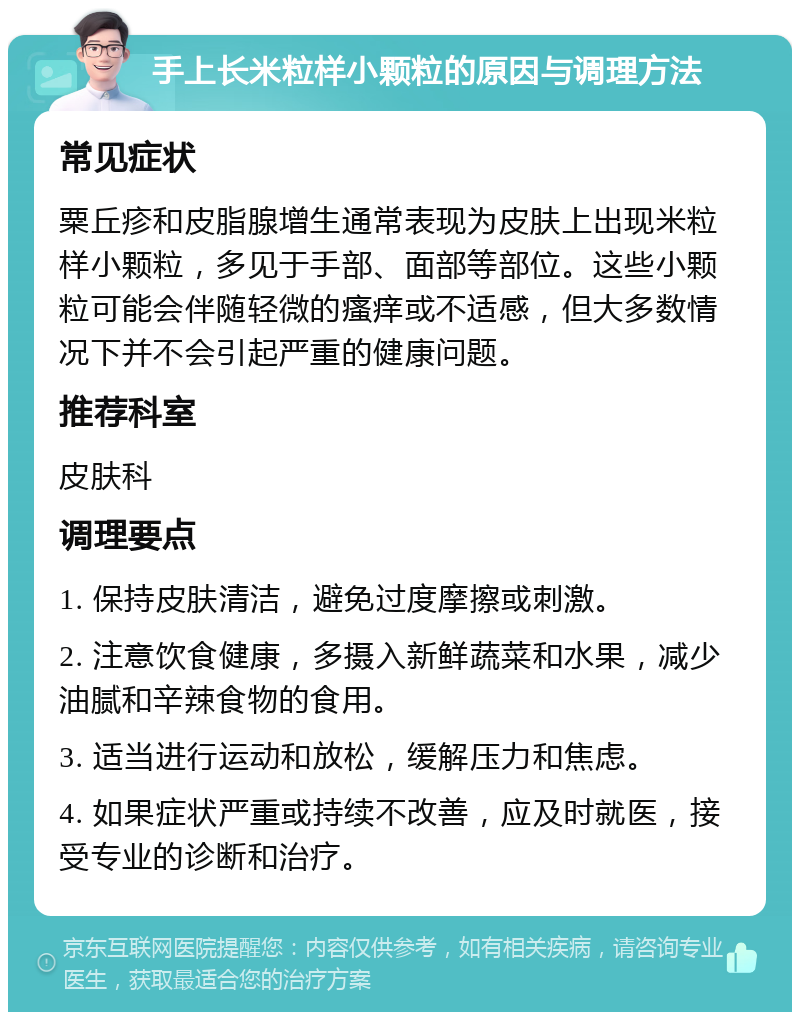 手上长米粒样小颗粒的原因与调理方法 常见症状 粟丘疹和皮脂腺增生通常表现为皮肤上出现米粒样小颗粒，多见于手部、面部等部位。这些小颗粒可能会伴随轻微的瘙痒或不适感，但大多数情况下并不会引起严重的健康问题。 推荐科室 皮肤科 调理要点 1. 保持皮肤清洁，避免过度摩擦或刺激。 2. 注意饮食健康，多摄入新鲜蔬菜和水果，减少油腻和辛辣食物的食用。 3. 适当进行运动和放松，缓解压力和焦虑。 4. 如果症状严重或持续不改善，应及时就医，接受专业的诊断和治疗。