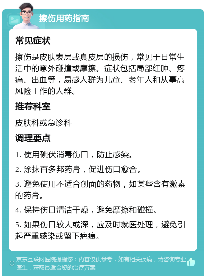 擦伤用药指南 常见症状 擦伤是皮肤表层或真皮层的损伤，常见于日常生活中的意外碰撞或摩擦。症状包括局部红肿、疼痛、出血等，易感人群为儿童、老年人和从事高风险工作的人群。 推荐科室 皮肤科或急诊科 调理要点 1. 使用碘伏消毒伤口，防止感染。 2. 涂抹百多邦药膏，促进伤口愈合。 3. 避免使用不适合创面的药物，如某些含有激素的药膏。 4. 保持伤口清洁干燥，避免摩擦和碰撞。 5. 如果伤口较大或深，应及时就医处理，避免引起严重感染或留下疤痕。