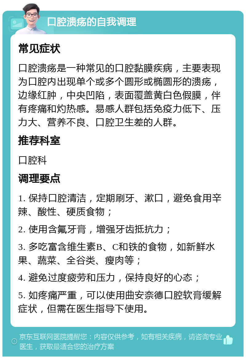 口腔溃疡的自我调理 常见症状 口腔溃疡是一种常见的口腔黏膜疾病，主要表现为口腔内出现单个或多个圆形或椭圆形的溃疡，边缘红肿，中央凹陷，表面覆盖黄白色假膜，伴有疼痛和灼热感。易感人群包括免疫力低下、压力大、营养不良、口腔卫生差的人群。 推荐科室 口腔科 调理要点 1. 保持口腔清洁，定期刷牙、漱口，避免食用辛辣、酸性、硬质食物； 2. 使用含氟牙膏，增强牙齿抵抗力； 3. 多吃富含维生素B、C和铁的食物，如新鲜水果、蔬菜、全谷类、瘦肉等； 4. 避免过度疲劳和压力，保持良好的心态； 5. 如疼痛严重，可以使用曲安奈德口腔软膏缓解症状，但需在医生指导下使用。