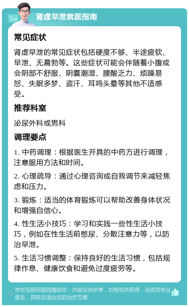 肾虚早泄就医指南 常见症状 肾虚早泄的常见症状包括硬度不够、半途疲软、早泄、无晨勃等。这些症状可能会伴随着小腹或会阴部不舒服、阴囊潮湿、腰酸乏力、烦躁易怒、失眠多梦、盗汗、耳鸣头晕等其他不适感受。 推荐科室 泌尿外科或男科 调理要点 1. 中药调理：根据医生开具的中药方进行调理，注意服用方法和时间。 2. 心理疏导：通过心理咨询或自我调节来减轻焦虑和压力。 3. 锻炼：适当的体育锻炼可以帮助改善身体状况和增强自信心。 4. 性生活小技巧：学习和实践一些性生活小技巧，例如在性生活前憋尿、分散注意力等，以防治早泄。 5. 生活习惯调整：保持良好的生活习惯，包括规律作息、健康饮食和避免过度疲劳等。