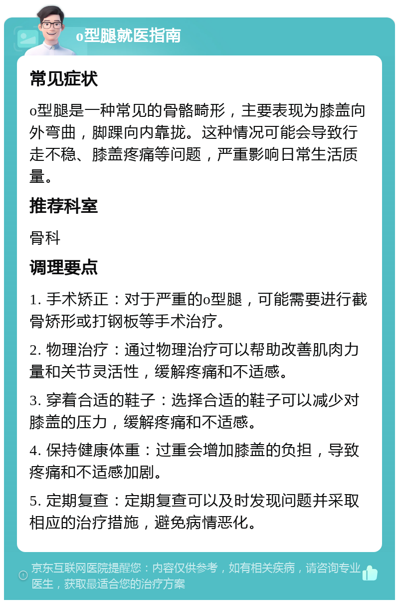 o型腿就医指南 常见症状 o型腿是一种常见的骨骼畸形，主要表现为膝盖向外弯曲，脚踝向内靠拢。这种情况可能会导致行走不稳、膝盖疼痛等问题，严重影响日常生活质量。 推荐科室 骨科 调理要点 1. 手术矫正：对于严重的o型腿，可能需要进行截骨矫形或打钢板等手术治疗。 2. 物理治疗：通过物理治疗可以帮助改善肌肉力量和关节灵活性，缓解疼痛和不适感。 3. 穿着合适的鞋子：选择合适的鞋子可以减少对膝盖的压力，缓解疼痛和不适感。 4. 保持健康体重：过重会增加膝盖的负担，导致疼痛和不适感加剧。 5. 定期复查：定期复查可以及时发现问题并采取相应的治疗措施，避免病情恶化。