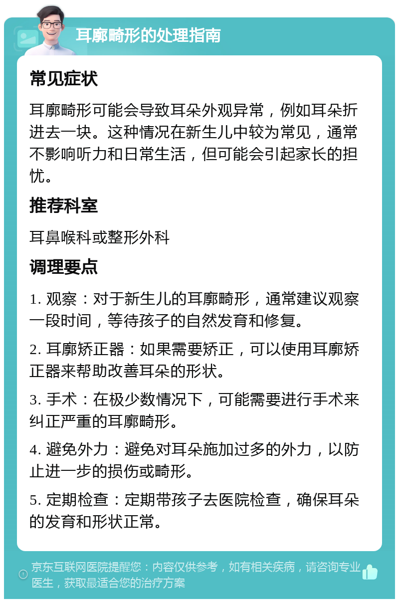 耳廓畸形的处理指南 常见症状 耳廓畸形可能会导致耳朵外观异常，例如耳朵折进去一块。这种情况在新生儿中较为常见，通常不影响听力和日常生活，但可能会引起家长的担忧。 推荐科室 耳鼻喉科或整形外科 调理要点 1. 观察：对于新生儿的耳廓畸形，通常建议观察一段时间，等待孩子的自然发育和修复。 2. 耳廓矫正器：如果需要矫正，可以使用耳廓矫正器来帮助改善耳朵的形状。 3. 手术：在极少数情况下，可能需要进行手术来纠正严重的耳廓畸形。 4. 避免外力：避免对耳朵施加过多的外力，以防止进一步的损伤或畸形。 5. 定期检查：定期带孩子去医院检查，确保耳朵的发育和形状正常。