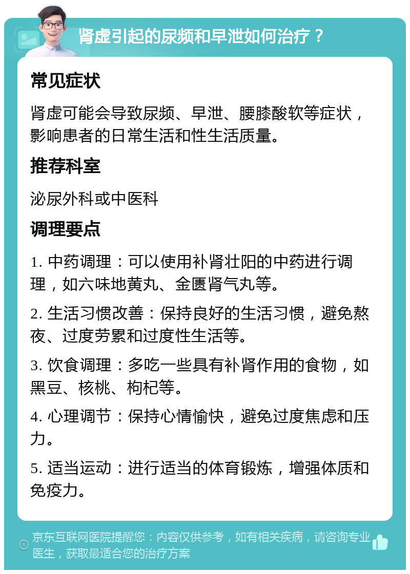 肾虚引起的尿频和早泄如何治疗？ 常见症状 肾虚可能会导致尿频、早泄、腰膝酸软等症状，影响患者的日常生活和性生活质量。 推荐科室 泌尿外科或中医科 调理要点 1. 中药调理：可以使用补肾壮阳的中药进行调理，如六味地黄丸、金匮肾气丸等。 2. 生活习惯改善：保持良好的生活习惯，避免熬夜、过度劳累和过度性生活等。 3. 饮食调理：多吃一些具有补肾作用的食物，如黑豆、核桃、枸杞等。 4. 心理调节：保持心情愉快，避免过度焦虑和压力。 5. 适当运动：进行适当的体育锻炼，增强体质和免疫力。