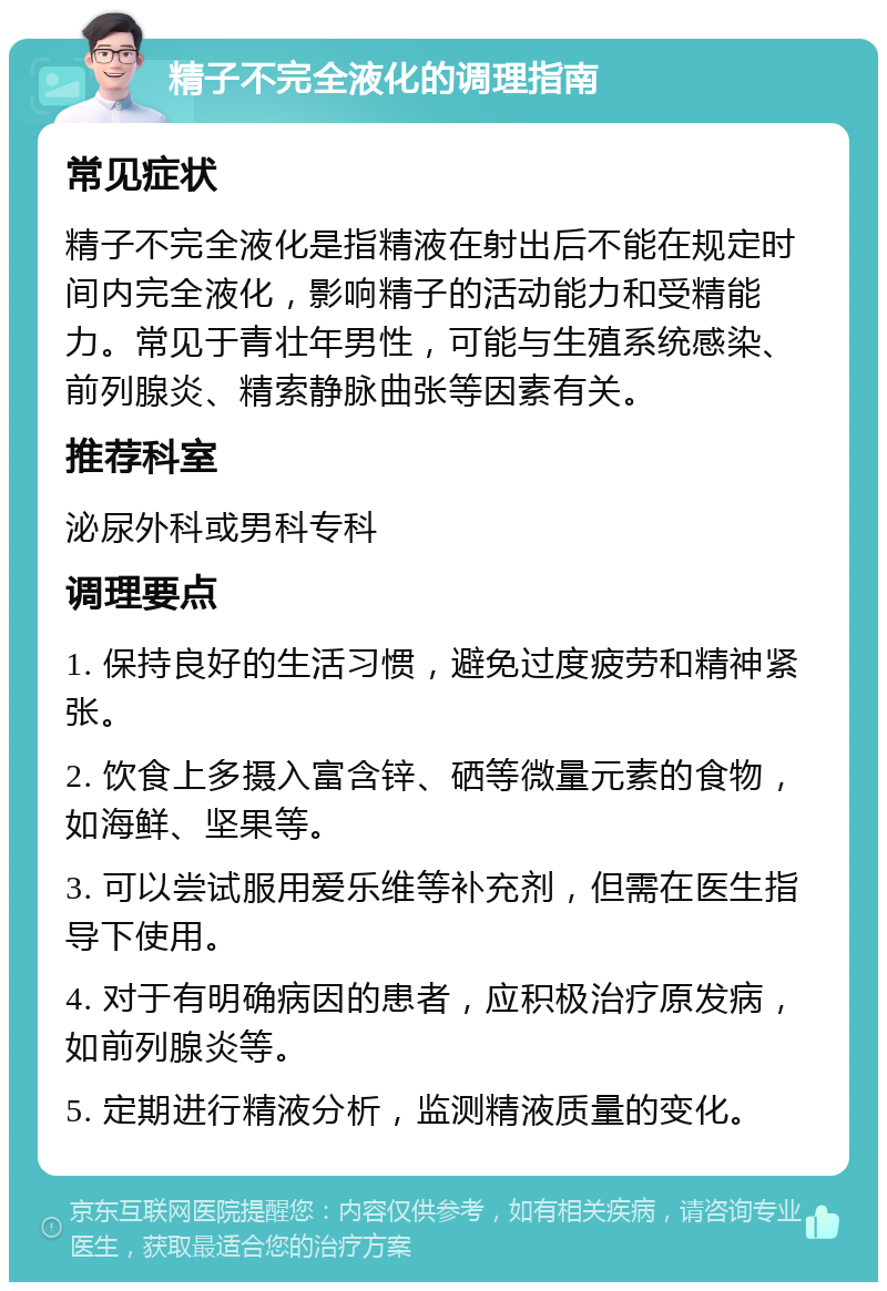 精子不完全液化的调理指南 常见症状 精子不完全液化是指精液在射出后不能在规定时间内完全液化，影响精子的活动能力和受精能力。常见于青壮年男性，可能与生殖系统感染、前列腺炎、精索静脉曲张等因素有关。 推荐科室 泌尿外科或男科专科 调理要点 1. 保持良好的生活习惯，避免过度疲劳和精神紧张。 2. 饮食上多摄入富含锌、硒等微量元素的食物，如海鲜、坚果等。 3. 可以尝试服用爱乐维等补充剂，但需在医生指导下使用。 4. 对于有明确病因的患者，应积极治疗原发病，如前列腺炎等。 5. 定期进行精液分析，监测精液质量的变化。