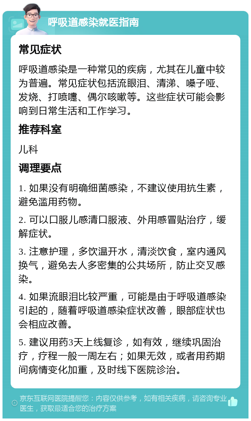 呼吸道感染就医指南 常见症状 呼吸道感染是一种常见的疾病，尤其在儿童中较为普遍。常见症状包括流眼泪、清涕、嗓子哑、发烧、打喷嚏、偶尔咳嗽等。这些症状可能会影响到日常生活和工作学习。 推荐科室 儿科 调理要点 1. 如果没有明确细菌感染，不建议使用抗生素，避免滥用药物。 2. 可以口服儿感清口服液、外用感冒贴治疗，缓解症状。 3. 注意护理，多饮温开水，清淡饮食，室内通风换气，避免去人多密集的公共场所，防止交叉感染。 4. 如果流眼泪比较严重，可能是由于呼吸道感染引起的，随着呼吸道感染症状改善，眼部症状也会相应改善。 5. 建议用药3天上线复诊，如有效，继续巩固治疗，疗程一般一周左右；如果无效，或者用药期间病情变化加重，及时线下医院诊治。