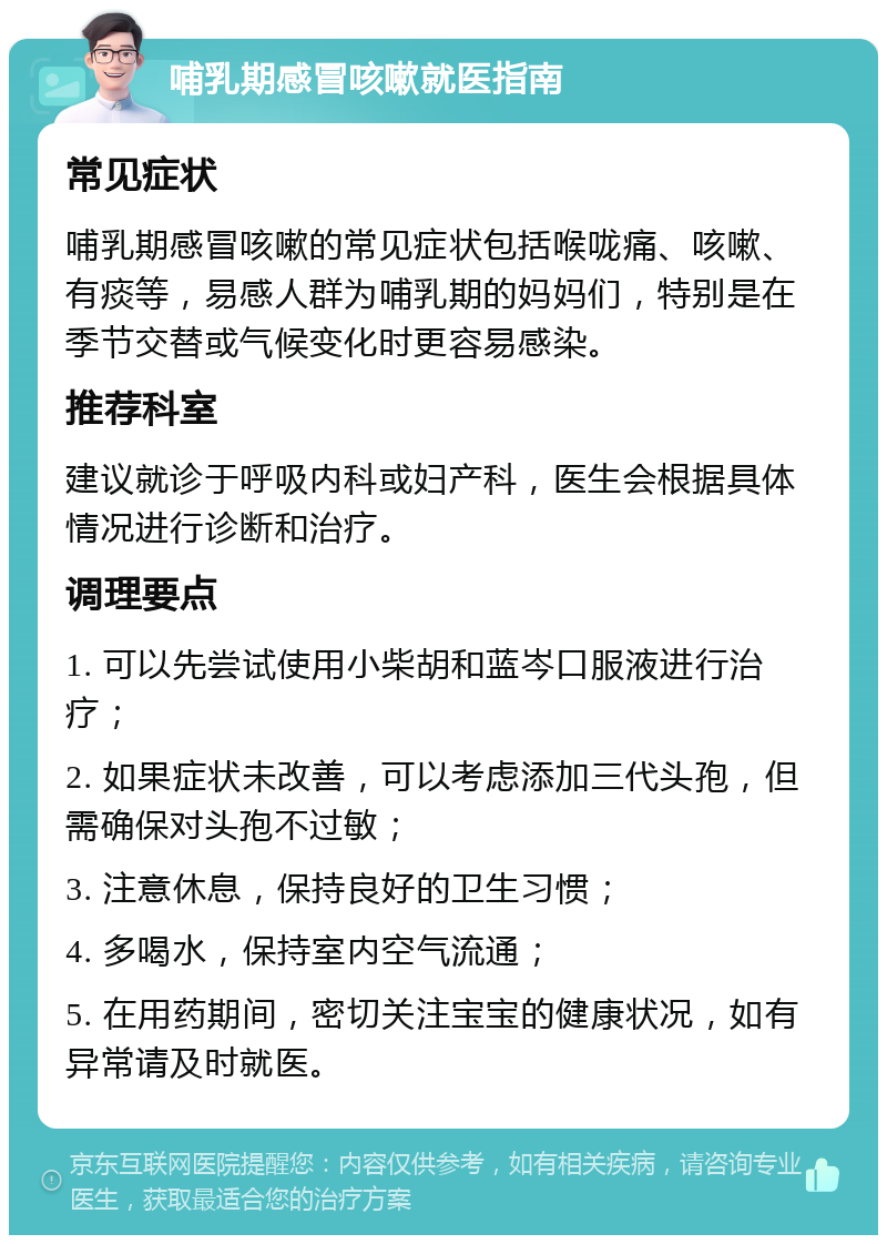 哺乳期感冒咳嗽就医指南 常见症状 哺乳期感冒咳嗽的常见症状包括喉咙痛、咳嗽、有痰等，易感人群为哺乳期的妈妈们，特别是在季节交替或气候变化时更容易感染。 推荐科室 建议就诊于呼吸内科或妇产科，医生会根据具体情况进行诊断和治疗。 调理要点 1. 可以先尝试使用小柴胡和蓝岑口服液进行治疗； 2. 如果症状未改善，可以考虑添加三代头孢，但需确保对头孢不过敏； 3. 注意休息，保持良好的卫生习惯； 4. 多喝水，保持室内空气流通； 5. 在用药期间，密切关注宝宝的健康状况，如有异常请及时就医。