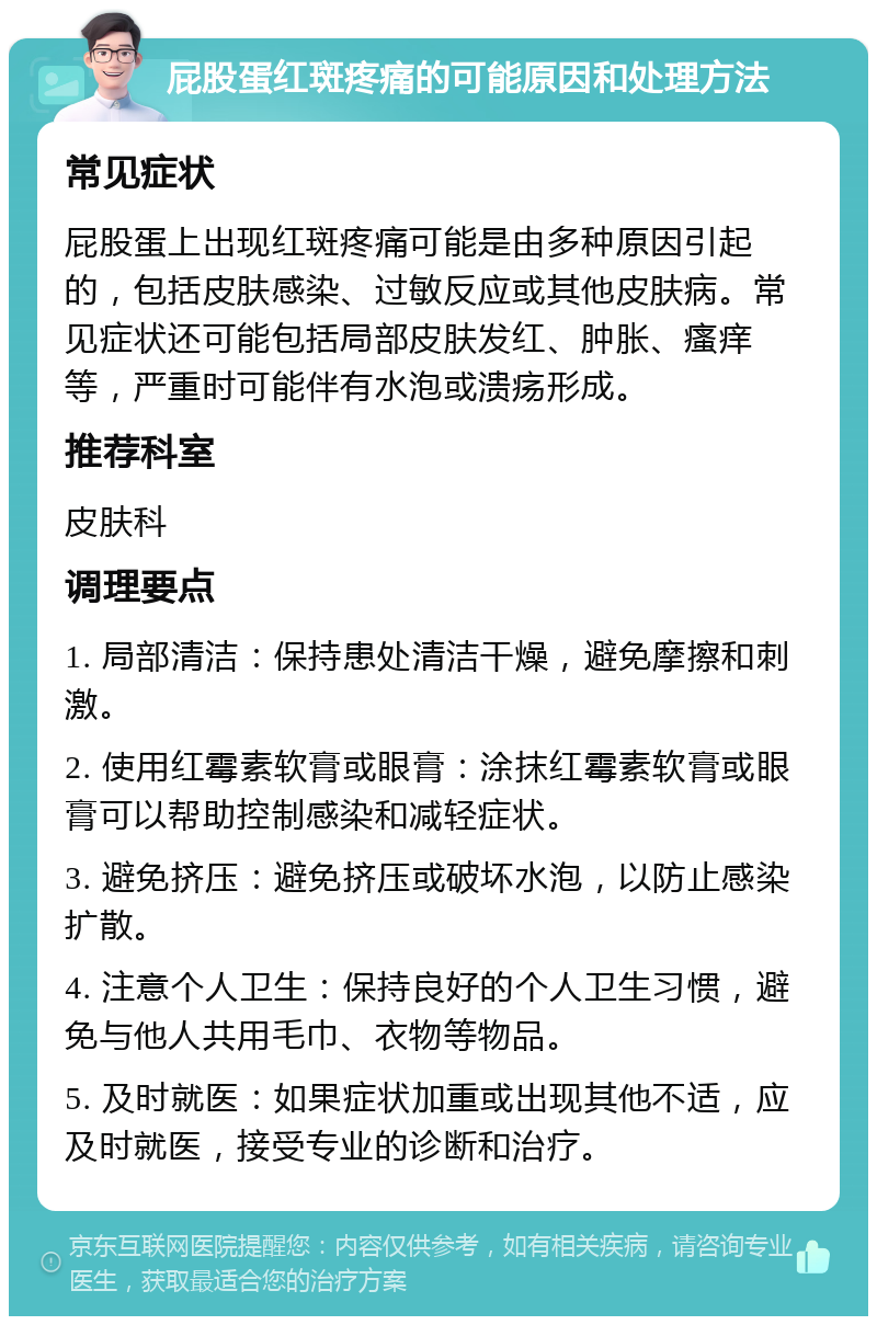 屁股蛋红斑疼痛的可能原因和处理方法 常见症状 屁股蛋上出现红斑疼痛可能是由多种原因引起的，包括皮肤感染、过敏反应或其他皮肤病。常见症状还可能包括局部皮肤发红、肿胀、瘙痒等，严重时可能伴有水泡或溃疡形成。 推荐科室 皮肤科 调理要点 1. 局部清洁：保持患处清洁干燥，避免摩擦和刺激。 2. 使用红霉素软膏或眼膏：涂抹红霉素软膏或眼膏可以帮助控制感染和减轻症状。 3. 避免挤压：避免挤压或破坏水泡，以防止感染扩散。 4. 注意个人卫生：保持良好的个人卫生习惯，避免与他人共用毛巾、衣物等物品。 5. 及时就医：如果症状加重或出现其他不适，应及时就医，接受专业的诊断和治疗。