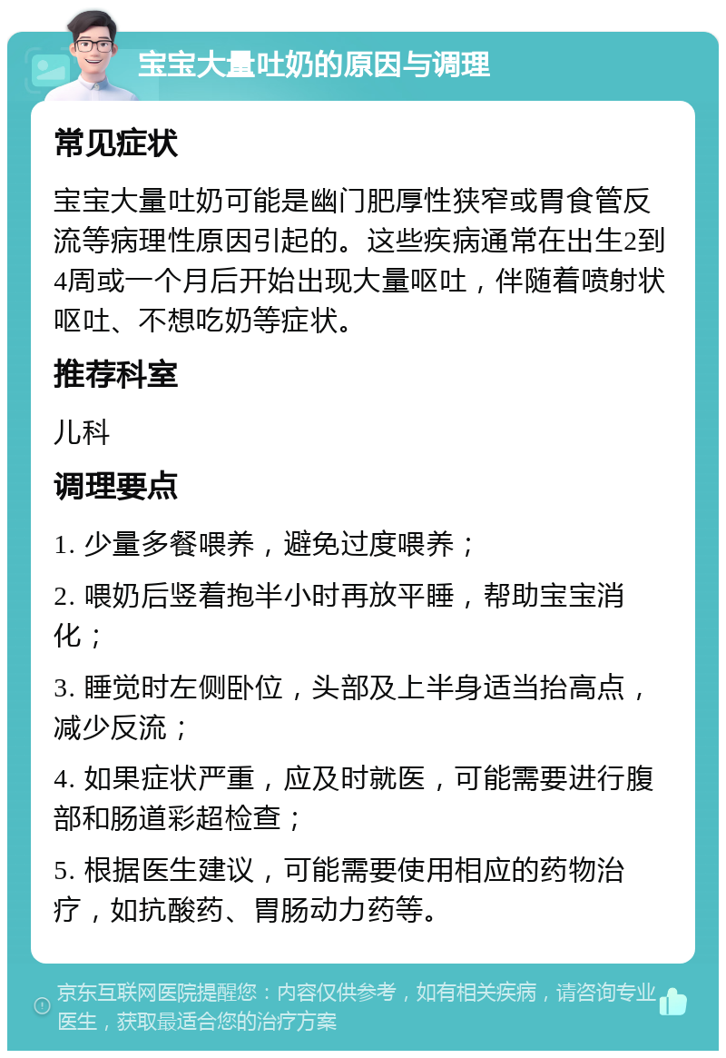 宝宝大量吐奶的原因与调理 常见症状 宝宝大量吐奶可能是幽门肥厚性狭窄或胃食管反流等病理性原因引起的。这些疾病通常在出生2到4周或一个月后开始出现大量呕吐，伴随着喷射状呕吐、不想吃奶等症状。 推荐科室 儿科 调理要点 1. 少量多餐喂养，避免过度喂养； 2. 喂奶后竖着抱半小时再放平睡，帮助宝宝消化； 3. 睡觉时左侧卧位，头部及上半身适当抬高点，减少反流； 4. 如果症状严重，应及时就医，可能需要进行腹部和肠道彩超检查； 5. 根据医生建议，可能需要使用相应的药物治疗，如抗酸药、胃肠动力药等。